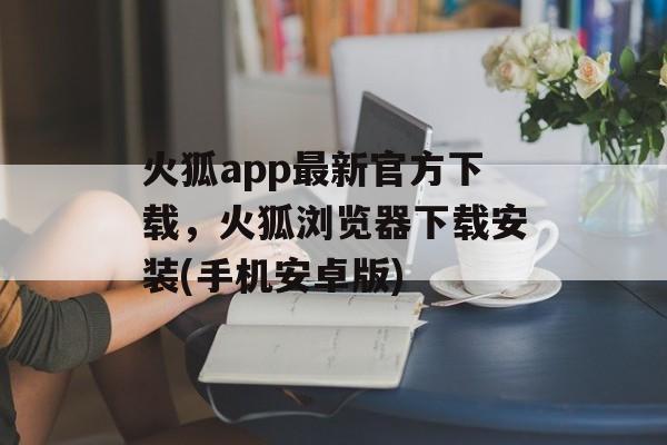 火狐app最新官方下载，火狐浏览器下载安装(手机安卓版)